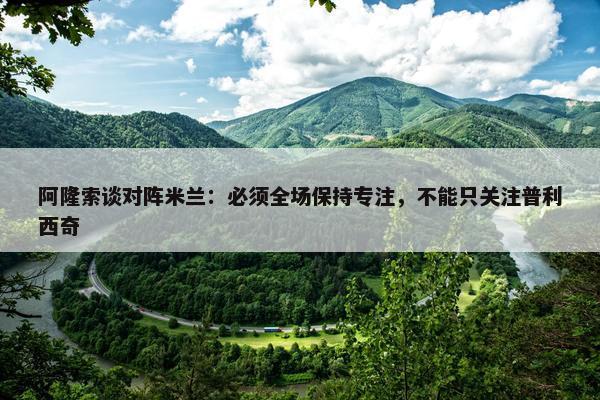 阿隆索谈对阵米兰：必须全场保持专注，不能只关注普利西奇