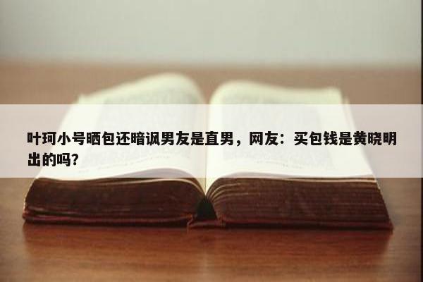 叶珂小号晒包还暗讽男友是直男，网友：买包钱是黄晓明出的吗？