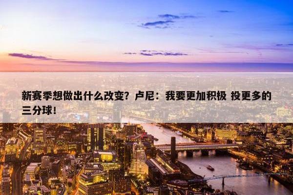 新赛季想做出什么改变？卢尼：我要更加积极 投更多的三分球！