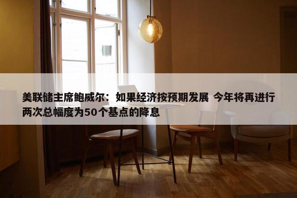 美联储主席鲍威尔：如果经济按预期发展 今年将再进行两次总幅度为50个基点的降息