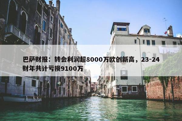 巴萨财报：转会利润超8000万欧创新高，23-24财年共计亏损9100万