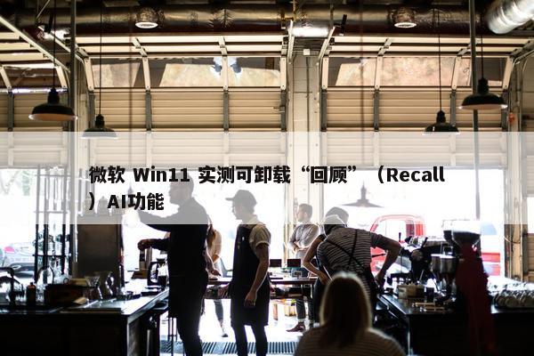 微软 Win11 实测可卸载“回顾”（Recall）AI功能