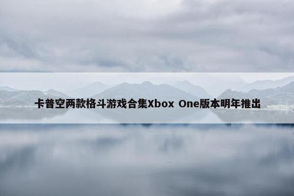 卡普空两款格斗游戏合集Xbox One版本明年推出