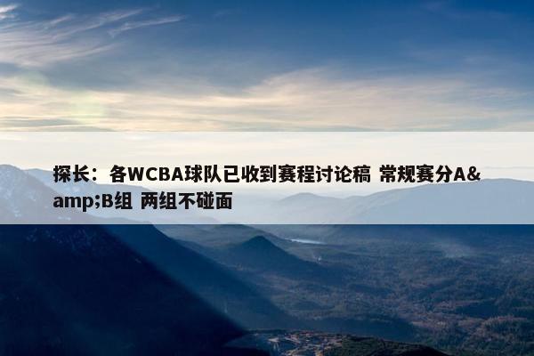 探长：各WCBA球队已收到赛程讨论稿 常规赛分A&B组 两组不碰面