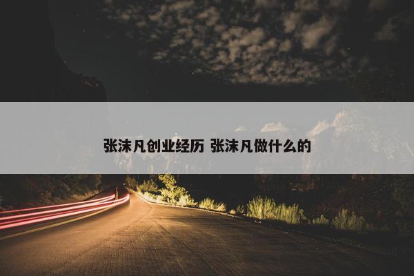 张沫凡创业经历 张沫凡做什么的