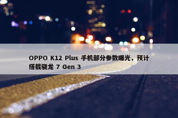 OPPO K12 Plus 手机部分参数曝光，预计搭载骁龙 7 Gen 3