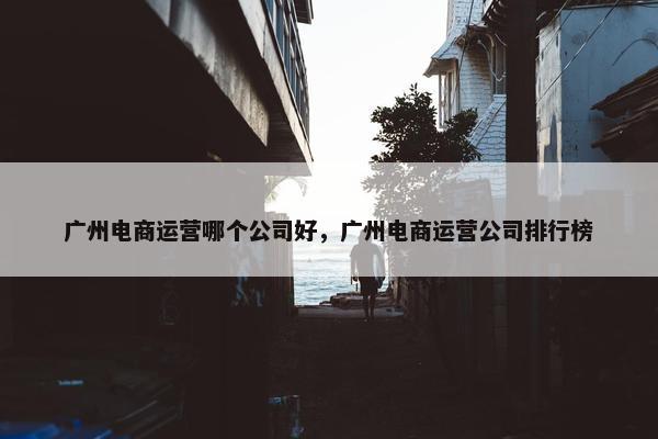 广州电商运营哪个公司好，广州电商运营公司排行榜