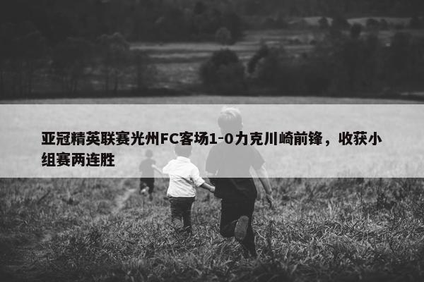 亚冠精英联赛光州FC客场1-0力克川崎前锋，收获小组赛两连胜