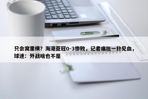 只会窝里横？海港亚冠0-3惨败，记者痛批一针见血，球迷：外战啥也不是