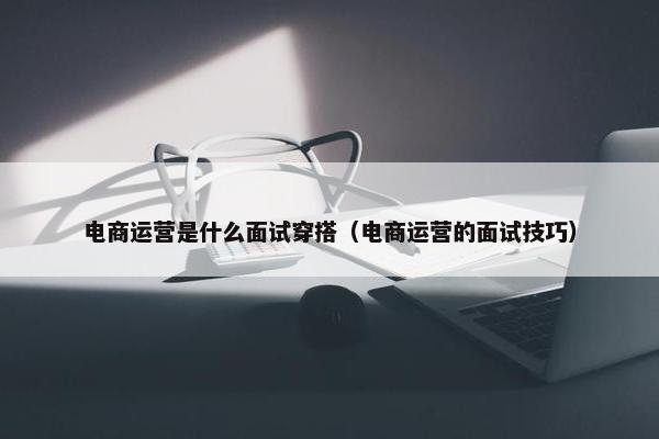 电商运营是什么面试穿搭（电商运营的面试技巧）