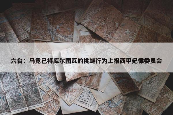 六台：马竞已将库尔图瓦的挑衅行为上报西甲纪律委员会