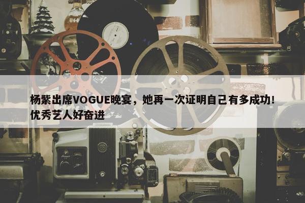 杨紫出席VOGUE晚宴，她再一次证明自己有多成功！优秀艺人好奋进