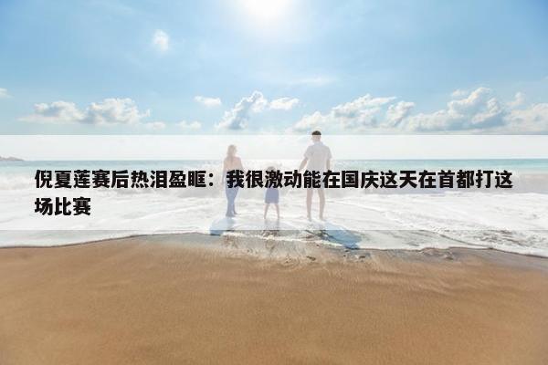 倪夏莲赛后热泪盈眶：我很激动能在国庆这天在首都打这场比赛