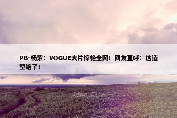 PB-杨紫：VOGUE大片惊艳全网！网友直呼：这造型绝了！