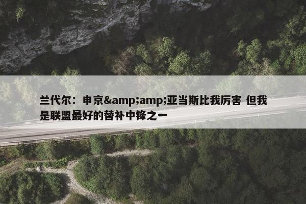 兰代尔：申京&amp;亚当斯比我厉害 但我是联盟最好的替补中锋之一