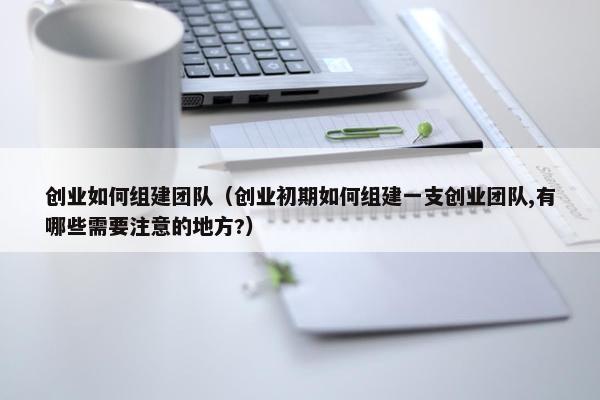 创业如何组建团队（创业初期如何组建一支创业团队,有哪些需要注意的地方?）