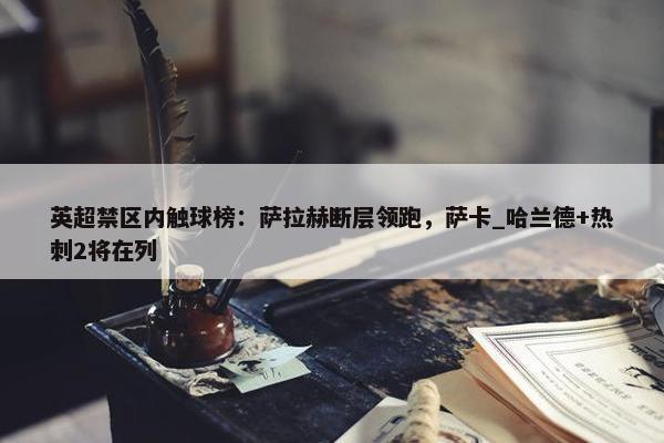 英超禁区内触球榜：萨拉赫断层领跑，萨卡_哈兰德+热刺2将在列