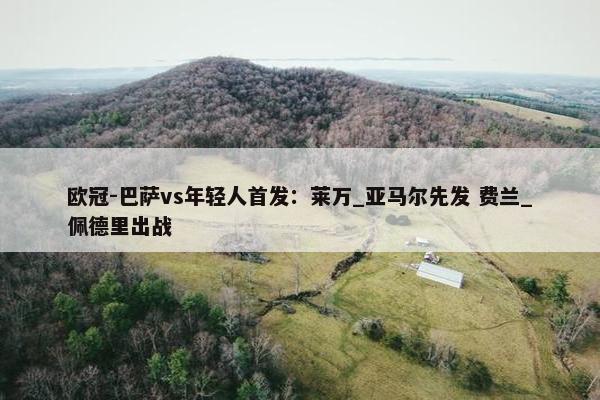 欧冠-巴萨vs年轻人首发：莱万_亚马尔先发 费兰_佩德里出战