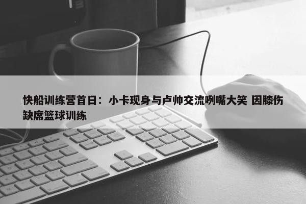 快船训练营首日：小卡现身与卢帅交流咧嘴大笑 因膝伤缺席篮球训练