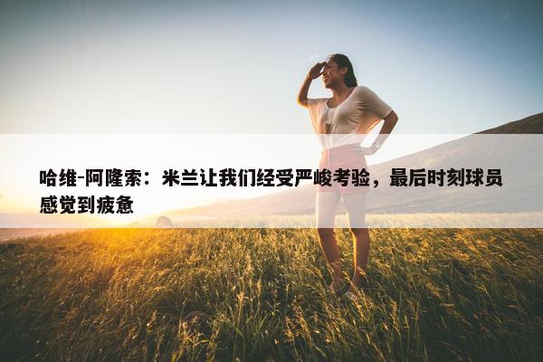 哈维-阿隆索：米兰让我们经受严峻考验，最后时刻球员感觉到疲惫