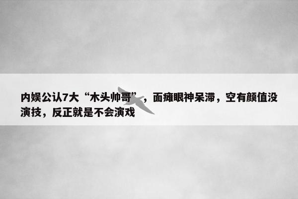 内娱公认7大“木头帅哥”，面瘫眼神呆滞，空有颜值没演技，反正就是不会演戏