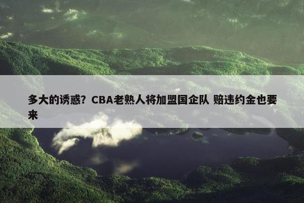 多大的诱惑？CBA老熟人将加盟国企队 赔违约金也要来