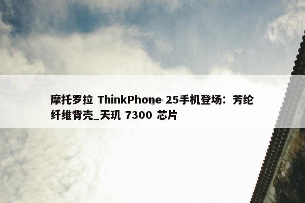 摩托罗拉 ThinkPhone 25手机登场：芳纶纤维背壳_天玑 7300 芯片