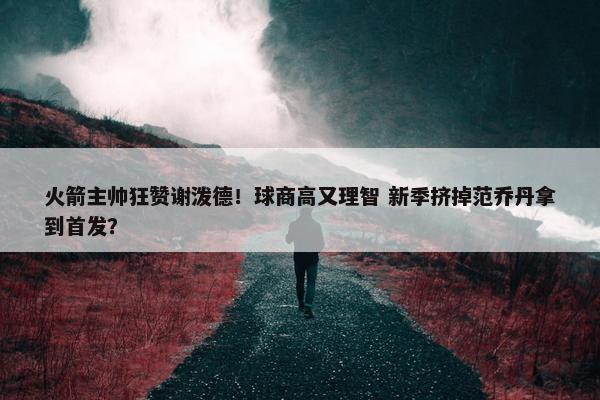 火箭主帅狂赞谢泼德！球商高又理智 新季挤掉范乔丹拿到首发？