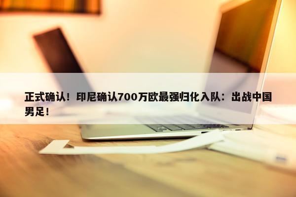 正式确认！印尼确认700万欧最强归化入队：出战中国男足！