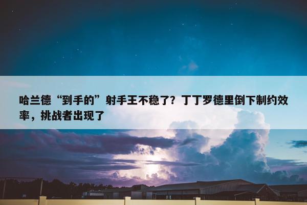 哈兰德“到手的”射手王不稳了？丁丁罗德里倒下制约效率，挑战者出现了