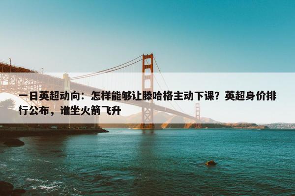 一日英超动向：怎样能够让滕哈格主动下课？英超身价排行公布，谁坐火箭飞升