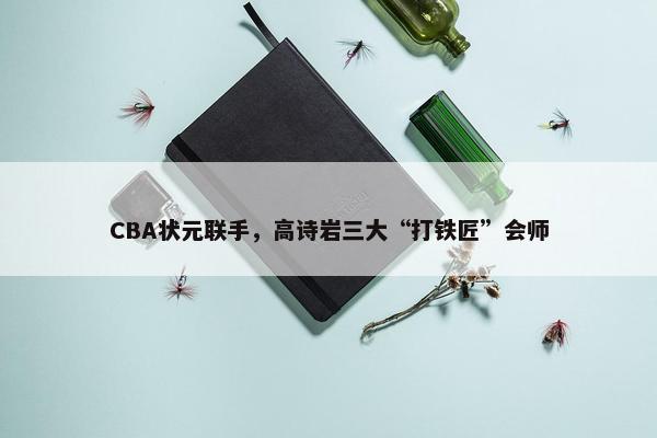 CBA状元联手，高诗岩三大“打铁匠”会师