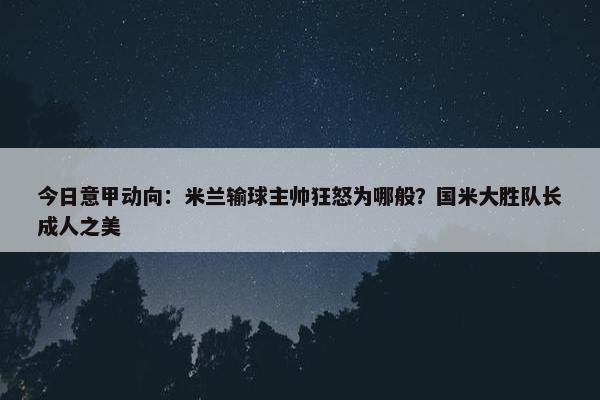 今日意甲动向：米兰输球主帅狂怒为哪般？国米大胜队长成人之美