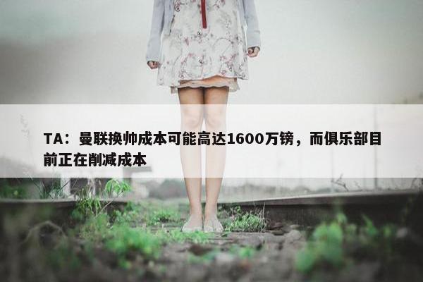 TA：曼联换帅成本可能高达1600万镑，而俱乐部目前正在削减成本