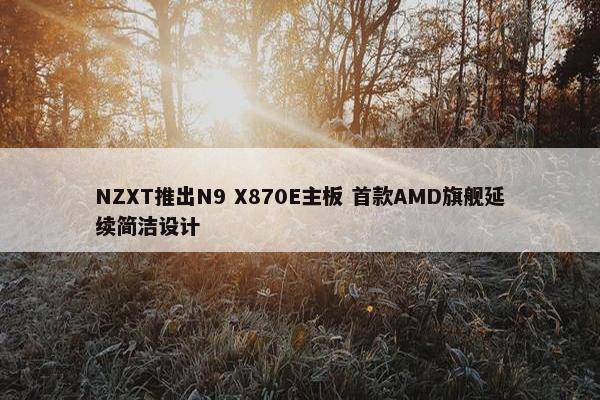 NZXT推出N9 X870E主板 首款AMD旗舰延续简洁设计