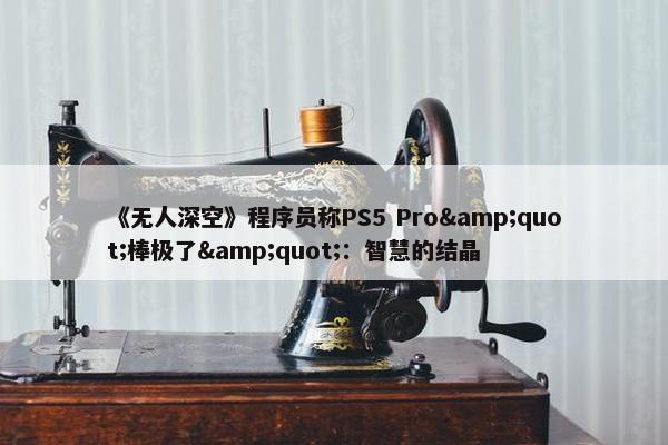 《无人深空》程序员称PS5 Pro&quot;棒极了&quot;：智慧的结晶