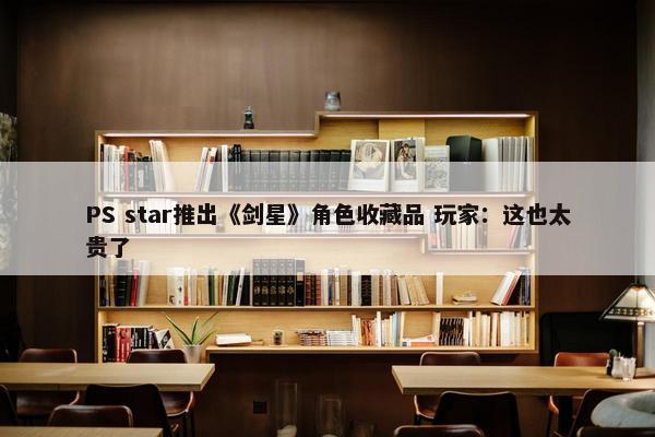 PS star推出《剑星》角色收藏品 玩家：这也太贵了