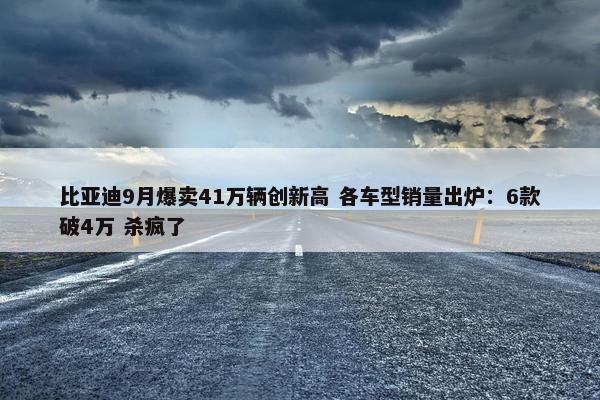 比亚迪9月爆卖41万辆创新高 各车型销量出炉：6款破4万 杀疯了