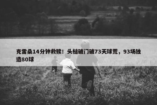 克雷桑14分钟救赎！头槌破门破73天球荒，93场独造80球