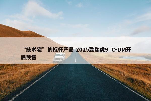 “技术宅”的标杆产品 2025款瑞虎9_C-DM开启预售