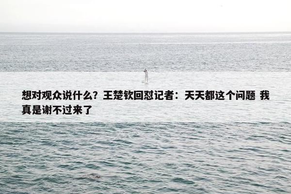 想对观众说什么？王楚钦回怼记者：天天都这个问题 我真是谢不过来了