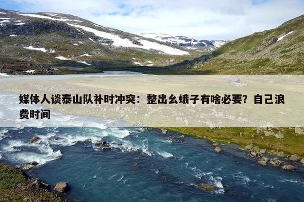 媒体人谈泰山队补时冲突：整出幺蛾子有啥必要？自己浪费时间