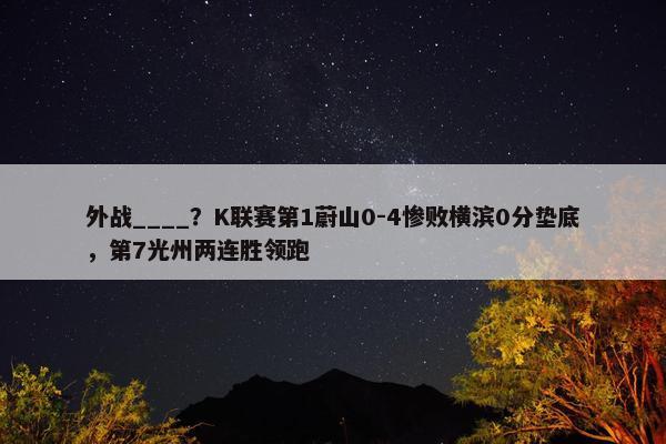 外战____？K联赛第1蔚山0-4惨败横滨0分垫底，第7光州两连胜领跑