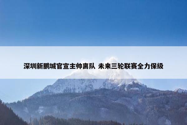 深圳新鹏城官宣主帅离队 未来三轮联赛全力保级