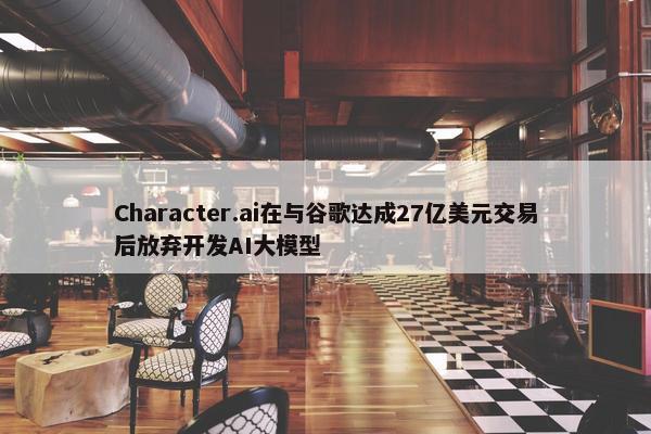 Character.ai在与谷歌达成27亿美元交易后放弃开发AI大模型