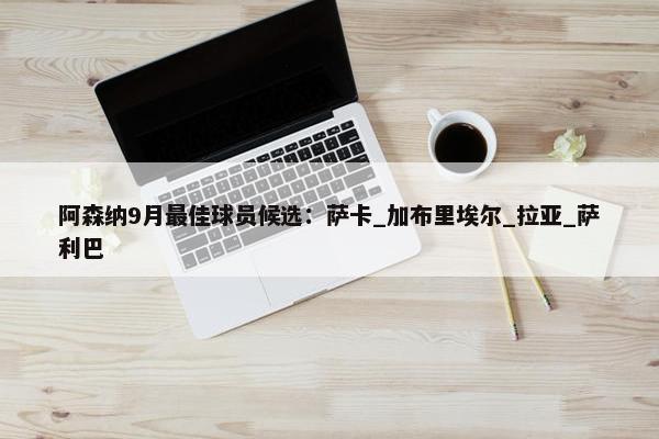 阿森纳9月最佳球员候选：萨卡_加布里埃尔_拉亚_萨利巴