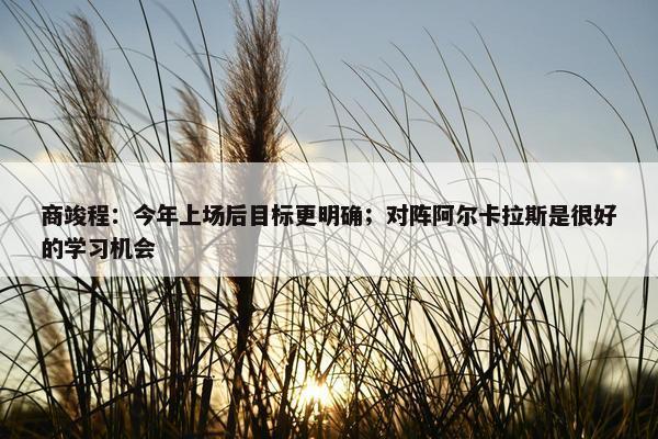 商竣程：今年上场后目标更明确；对阵阿尔卡拉斯是很好的学习机会