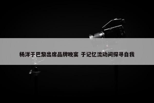 杨洋于巴黎出席品牌晚宴 于记忆流动间探寻自我