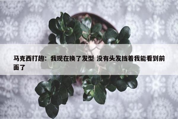 马克西打趣：我现在换了发型 没有头发挡着我能看到前面了