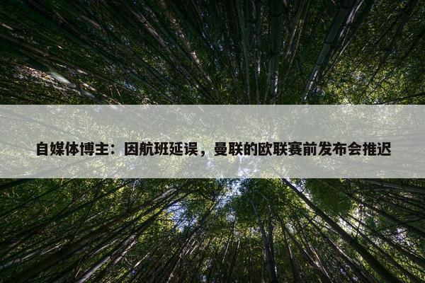 自媒体博主：因航班延误，曼联的欧联赛前发布会推迟